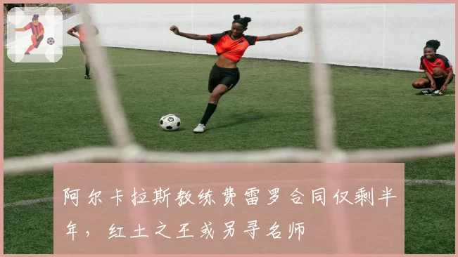 阿尔卡拉斯教练费雷罗合同仅剩半年,红土之王或另寻名师