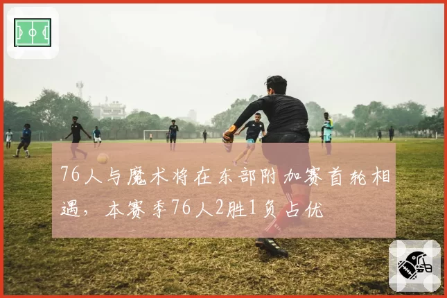 76人与魔术将在东部附加赛首轮相遇，本赛季76人2胜1负占优