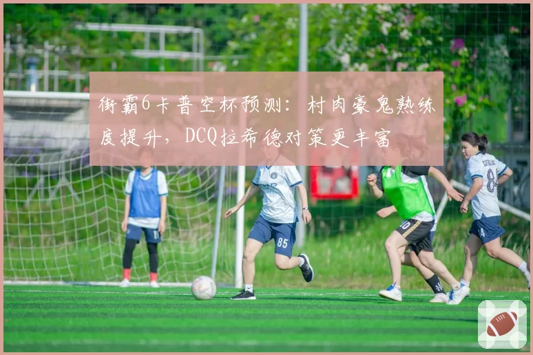 街霸6卡普空杯预测:村肉豪鬼熟练度提升,DCQ拉希德对策更丰富