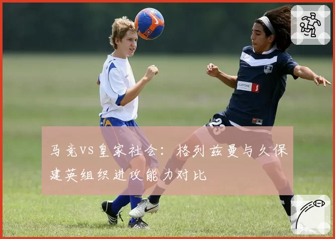 马竞vs皇家社会：格列兹曼与久保建英组织进攻能力对比