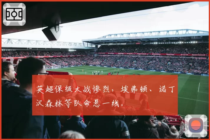 英超保级大战惨烈,埃弗顿、诺丁汉森林等队命悬一线。