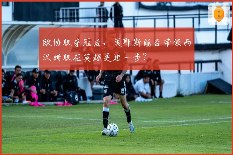 欧协联夺冠后，莫耶斯能否带领西汉姆联在英超更进一步？