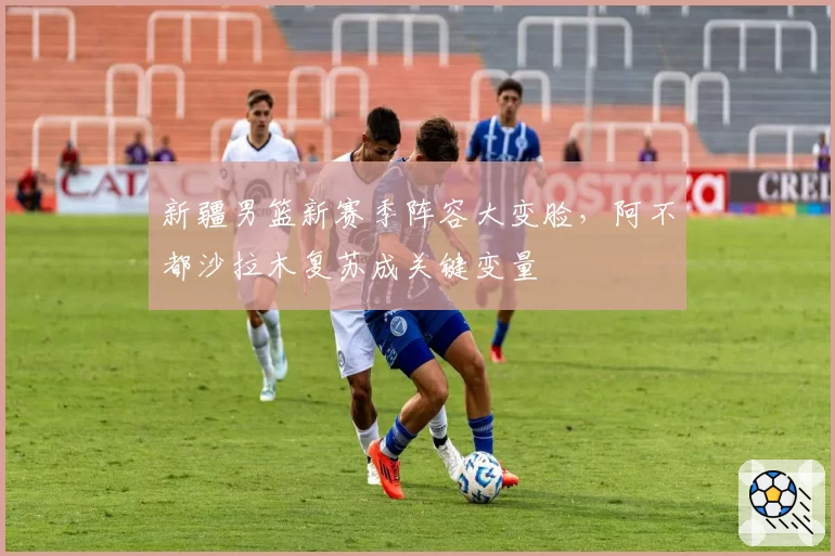 新疆男篮新赛季阵容大变脸,阿不都沙拉木复苏成关键变量