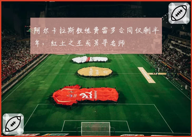阿尔卡拉斯教练费雷罗合同仅剩半年,红土之王或另寻名师