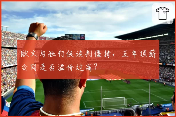 欧文与独行侠谈判僵持，五年顶薪合同是否溢价过高？