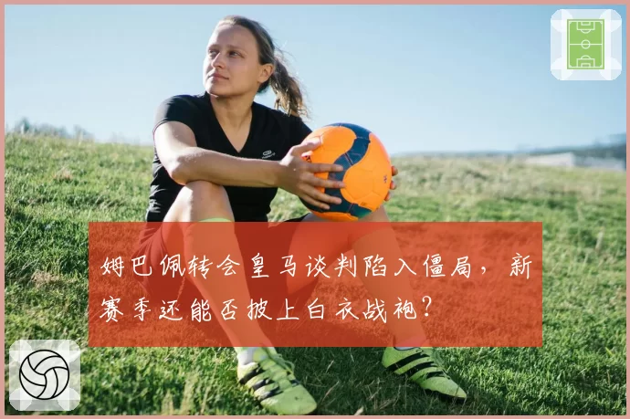 姆巴佩转会皇马谈判陷入僵局，新赛季还能否披上白衣战袍？