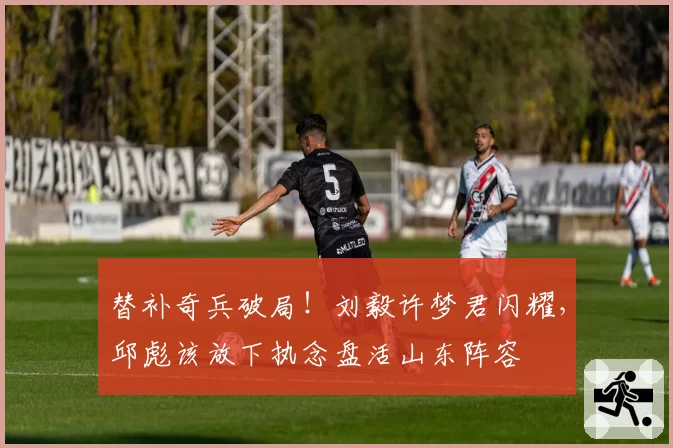 替补奇兵破局!刘毅许梦君闪耀,邱彪该放下执念盘活山东阵容