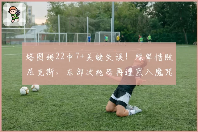 塔图姆22中7+关键失误!绿军惜败尼克斯,东部次轮恐再遭黑八魔咒