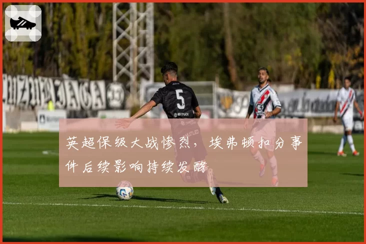 英超保级大战惨烈，埃弗顿扣分事件后续影响持续发酵