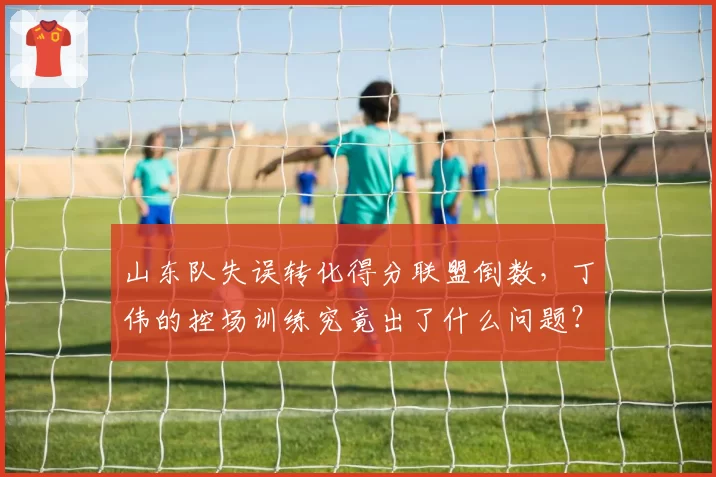 山东队失误转化得分联盟倒数,丁伟的控场训练究竟出了什么问题?