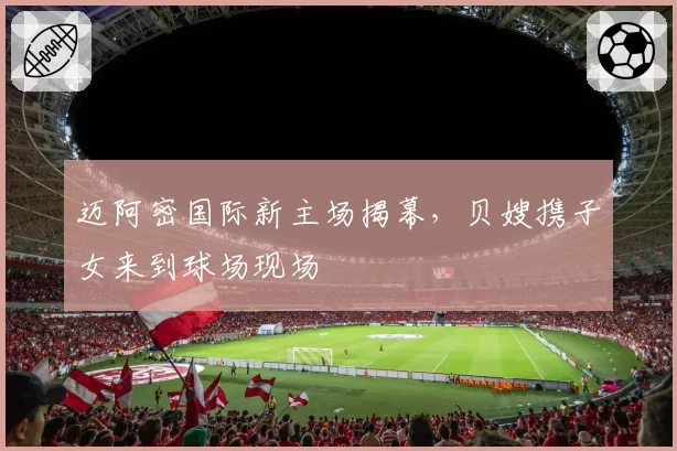 迈阿密国际新主场揭幕,贝嫂携子女来到球场现场