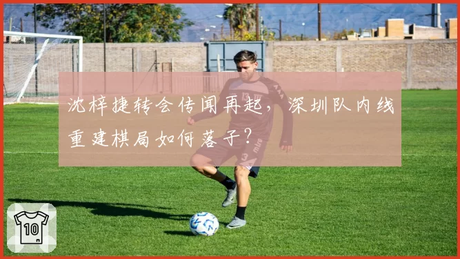 沈梓捷转会传闻再起,深圳队内线重建棋局如何落子?