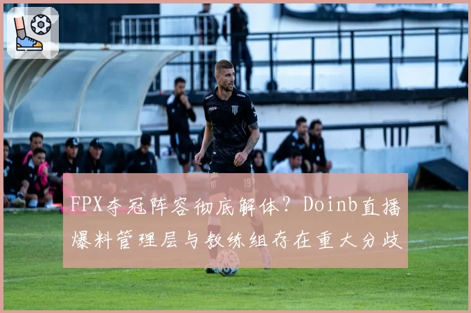 FPX夺冠阵容彻底解体？Doinb直播爆料管理层与教练组存在重大分歧