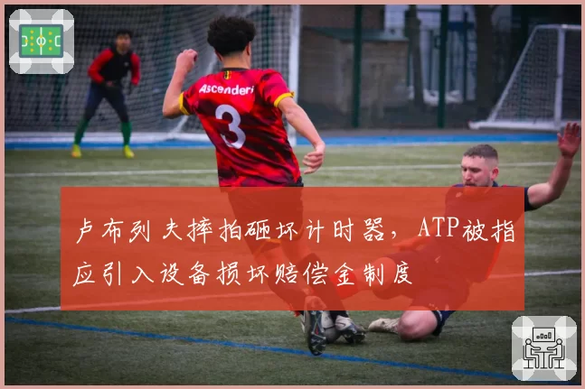 卢布列夫摔拍砸坏计时器,ATP被指应引入设备损坏赔偿金制度
