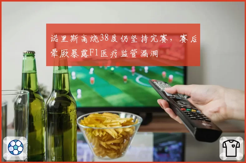诺里斯高烧38度仍坚持完赛,赛后晕厥暴露F1医疗监管漏洞