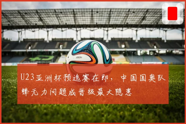 U23亚洲杯预选赛在即，中国国奥队锋无力问题成晋级最大隐患