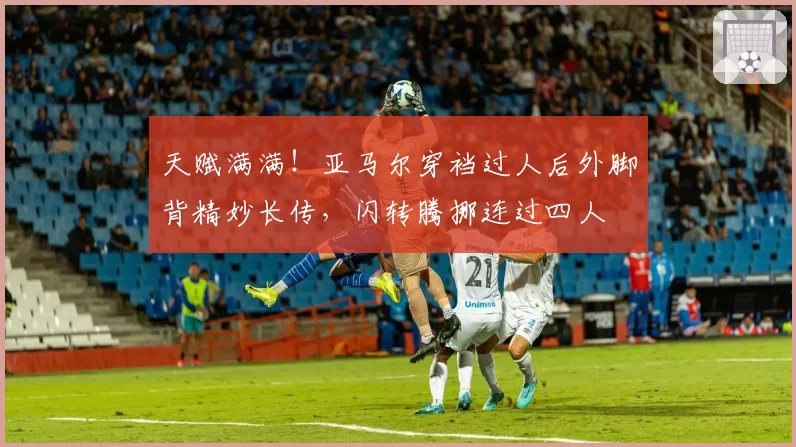 天赋满满！亚马尔穿裆过人后外脚背精妙长传，闪转腾挪连过四人