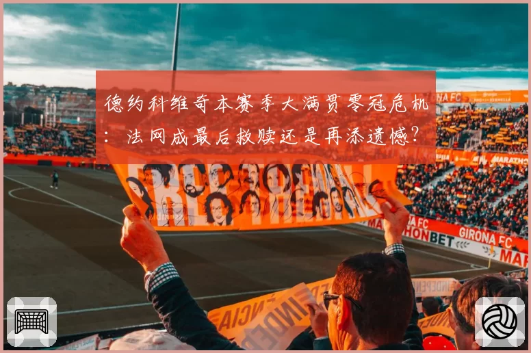 德约科维奇本赛季大满贯零冠危机:法网成最后救赎还是再添遗憾?