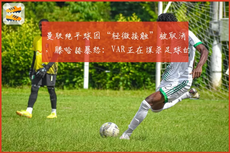 曼联绝平球因“轻微接触”被取消，滕哈赫暴怒：VAR正在谋杀足球的偶然性