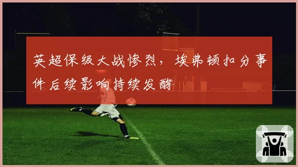 英超保级大战惨烈，埃弗顿扣分事件后续影响持续发酵