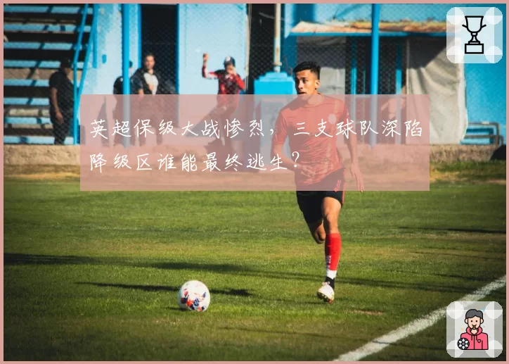 英超保级大战惨烈,三支球队深陷降级区谁能最终逃生?