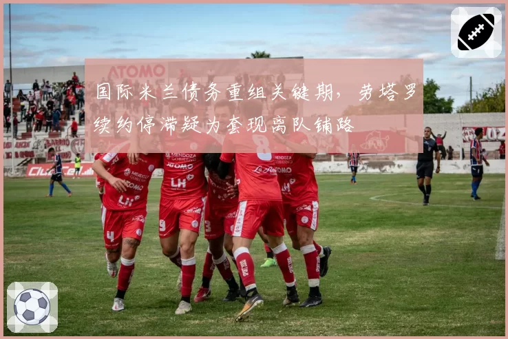 国际米兰债务重组关键期,劳塔罗续约停滞疑为套现离队铺路
