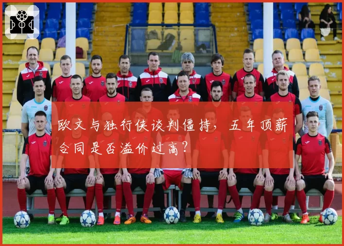 欧文与独行侠谈判僵持，五年顶薪合同是否溢价过高？