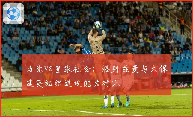 马竞vs皇家社会：格列兹曼与久保建英组织进攻能力对比