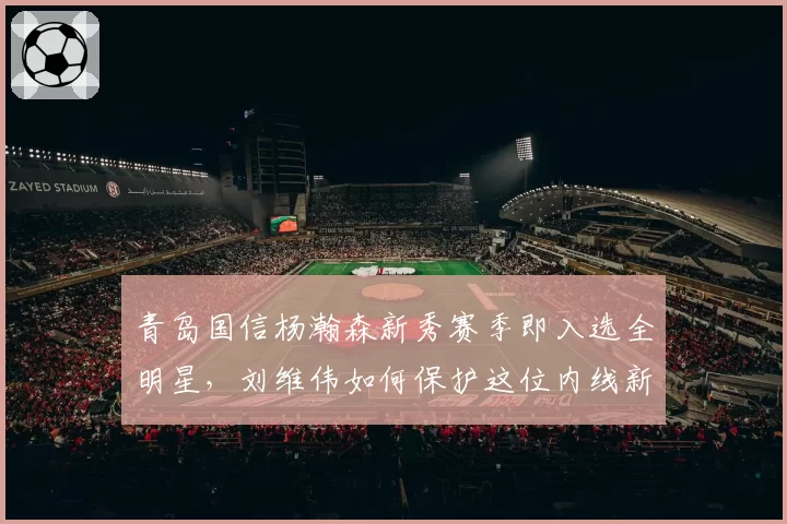 青岛国信杨瀚森新秀赛季即入选全明星，刘维伟如何保护这位内线新星？