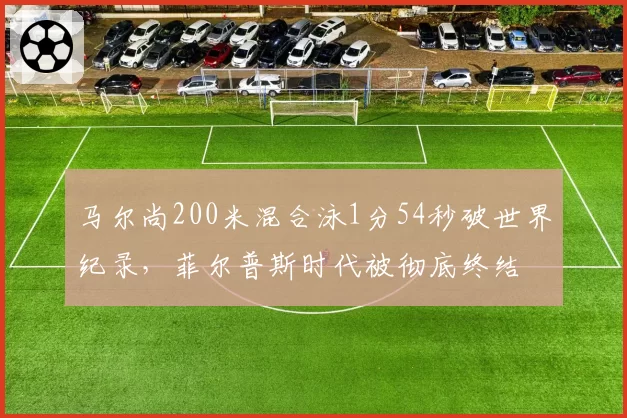 马尔尚200米混合泳1分54秒破世界纪录,菲尔普斯时代被彻底终结