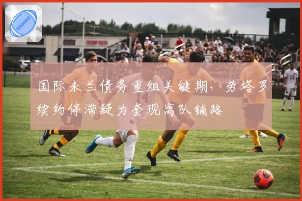 国际米兰债务重组关键期,劳塔罗续约停滞疑为套现离队铺路