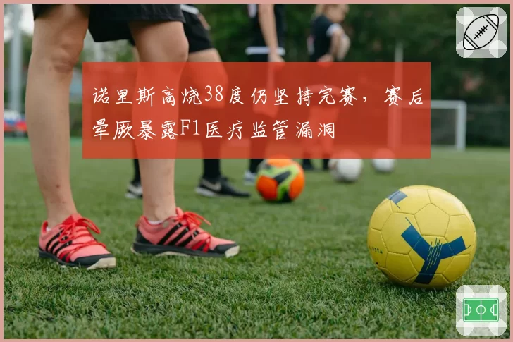 诺里斯高烧38度仍坚持完赛,赛后晕厥暴露F1医疗监管漏洞