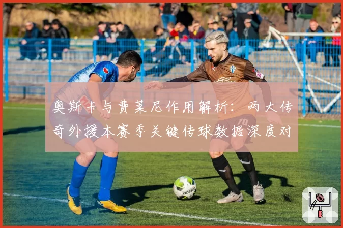 奥斯卡与费莱尼作用解析:两大传奇外援本赛季关键传球数据深度对比