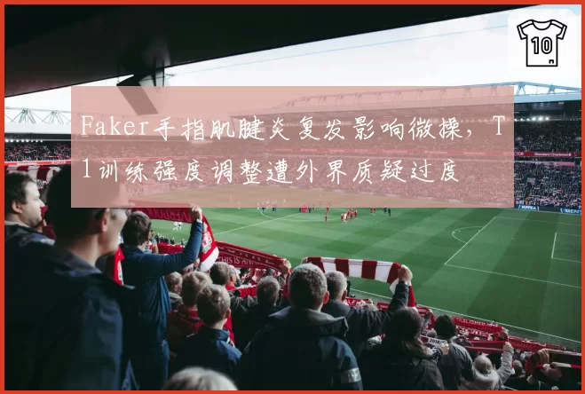 Faker手指肌腱炎复发影响微操,T1训练强度调整遭外界质疑过度