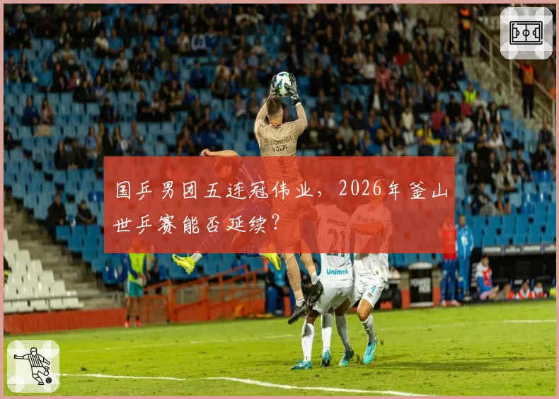 国乒男团五连冠伟业,2026年釜山世乒赛能否延续?