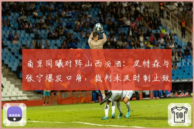南京同曦对阵山西汾酒:皮特森与张宁爆发口角,裁判未及时制止致场面失控