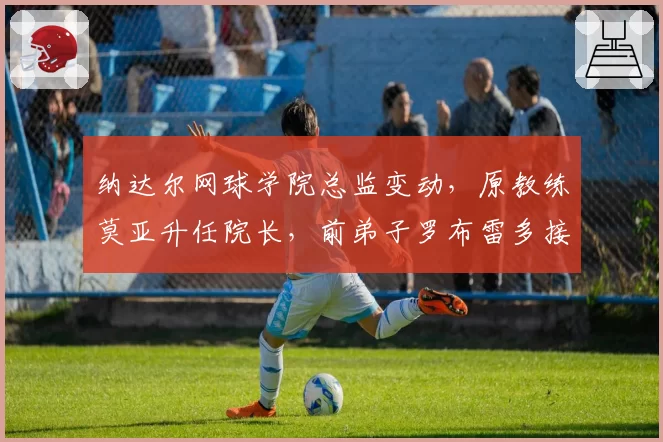 纳达尔网球学院总监变动,原教练莫亚升任院长,前弟子罗布雷多接替教练岗