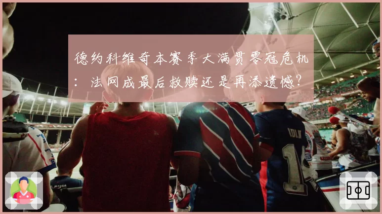 德约科维奇本赛季大满贯零冠危机:法网成最后救赎还是再添遗憾?