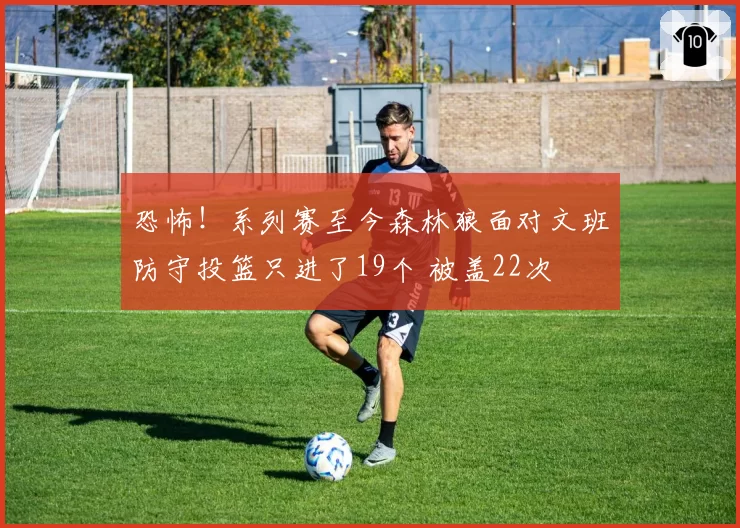 恐怖!系列赛至今森林狼面对文班防守投篮只进了19个 被盖22次