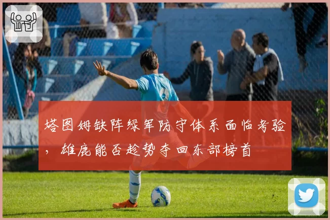 塔图姆缺阵绿军防守体系面临考验,雄鹿能否趁势夺回东部榜首