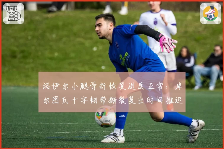 诺伊尔小腿骨折恢复进度正常,库尔图瓦十字韧带撕裂复出时间推迟至2027年2月