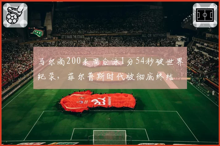 马尔尚200米混合泳1分54秒破世界纪录,菲尔普斯时代被彻底终结