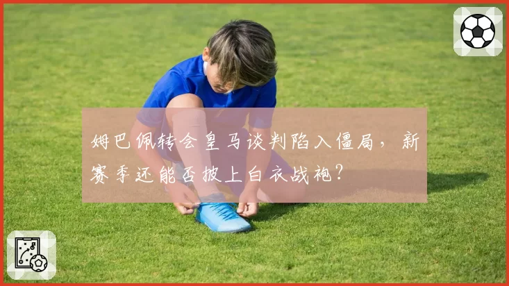 姆巴佩转会皇马谈判陷入僵局，新赛季还能否披上白衣战袍？