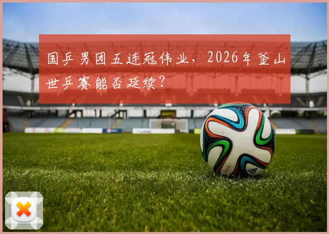 国乒男团五连冠伟业,2026年釜山世乒赛能否延续?
