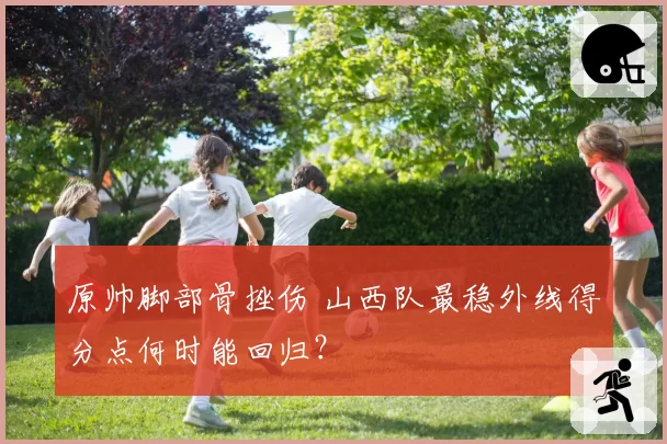 原帅脚部骨挫伤 山西队最稳外线得分点何时能回归?