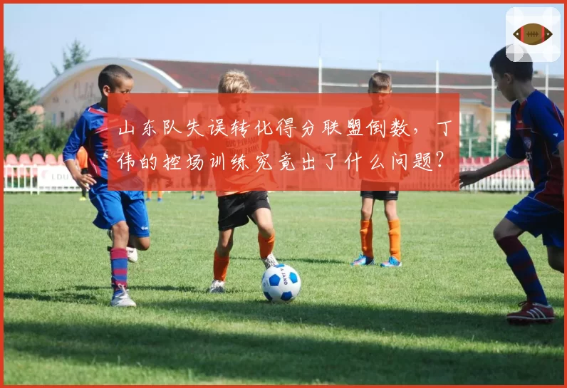 山东队失误转化得分联盟倒数，丁伟的控场训练究竟出了什么问题？