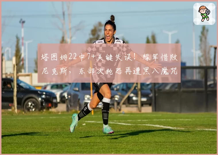 塔图姆22中7+关键失误!绿军惜败尼克斯,东部次轮恐再遭黑八魔咒