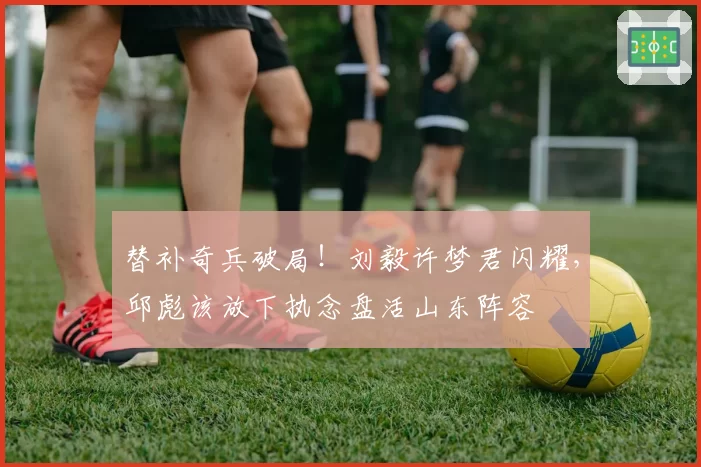 替补奇兵破局!刘毅许梦君闪耀,邱彪该放下执念盘活山东阵容