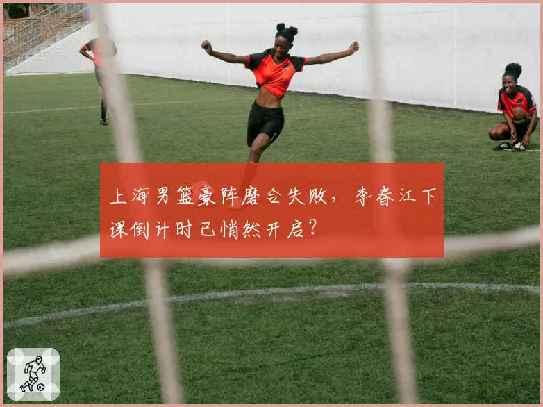 上海男篮豪阵磨合失败，李春江下课倒计时已悄然开启？