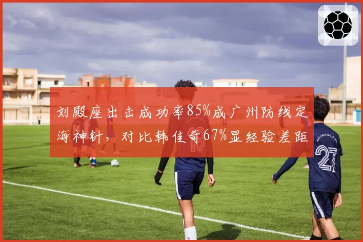 刘殿座出击成功率85%成广州防线定海神针,对比韩佳奇67%显经验差距